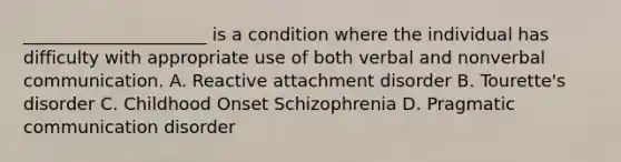 _____________________ is a condition where the individual has difficulty with appropriate use of both verbal and nonverbal communication. A. Reactive attachment disorder B. Tourette's disorder C. Childhood Onset Schizophrenia D. Pragmatic communication disorder