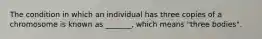 The condition in which an individual has three copies of a chromosome is known as _______, which means "three bodies".