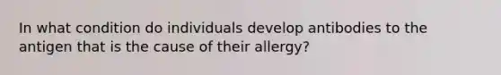 In what condition do individuals develop antibodies to the antigen that is the cause of their allergy?