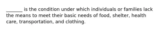 _______ is the condition under which individuals or families lack the means to meet their basic needs of food, shelter, health care, transportation, and clothing.