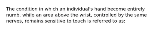 The condition in which an individual's hand become entirely numb, while an area above the wrist, controlled by the same nerves, remains sensitive to touch is referred to as: