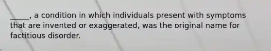 _____, a condition in which individuals present with symptoms that are invented or exaggerated, was the original name for factitious disorder.