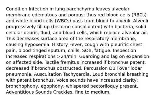 Condition Infection in lung parenchyma leaves alveolar membrane edematous and porous; thus red blood cells (RBCs) and white blood cells (WBCs) pass from blood to alveoli. Alveoli progressively fill up (become consolidated) with bacteria, solid cellular debris, fluid, and blood cells, which replace alveolar air. This decreases surface area of the respiratory membrane, causing hypoxemia. History Fever, cough with pleuritic chest pain, blood-tinged sputum, chills, SOB, fatigue. Inspection Increased respirations >24/min. Guarding and lag on expansion on affected side. Tactile fremitus increased if bronchus patent, decreased if bronchus obstructed. Percussion Dull over lobar pneumonia. Auscultation Tachycardia. Loud bronchial breathing with patent bronchus. Voice sounds have increased clarity; bronchophony, egophony, whispered pectoriloquy present. Adventitious Sounds Crackles, fine to medium.