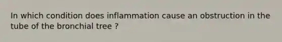 In which condition does inflammation cause an obstruction in the tube of the bronchial tree ?