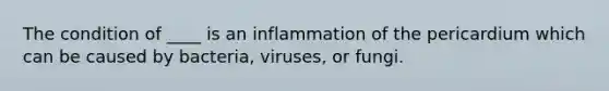 The condition of ____ is an inflammation of the pericardium which can be caused by bacteria, viruses, or fungi.