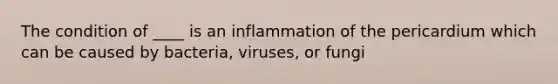 The condition of ____ is an inflammation of the pericardium which can be caused by bacteria, viruses, or fungi