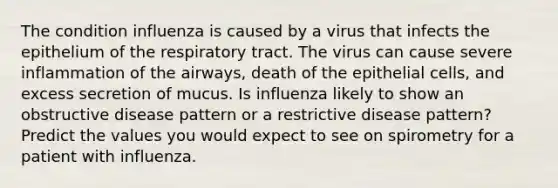 The condition influenza is caused by a virus that infects the epithelium of the respiratory tract. The virus can cause severe inflammation of the airways, death of the epithelial cells, and excess secretion of mucus. Is influenza likely to show an obstructive disease pattern or a restrictive disease pattern? Predict the values you would expect to see on spirometry for a patient with influenza.