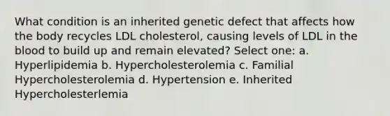 What condition is an inherited genetic defect that affects how the body recycles LDL cholesterol, causing levels of LDL in the blood to build up and remain elevated? Select one: a. Hyperlipidemia b. Hypercholesterolemia c. Familial Hypercholesterolemia d. Hypertension e. Inherited Hypercholesterlemia