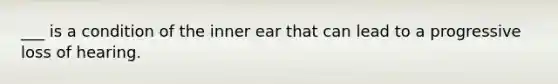 ___ is a condition of the inner ear that can lead to a progressive loss of hearing.