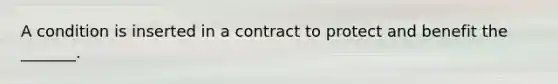 A condition is inserted in a contract to protect and benefit the _______.