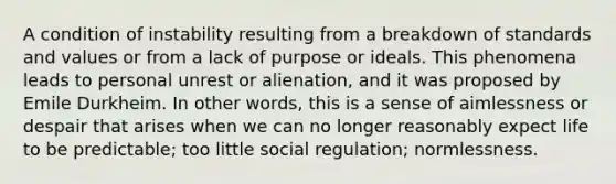 A condition of instability resulting from a breakdown of standards and values or from a lack of purpose or ideals. This phenomena leads to personal unrest or alienation, and it was proposed by Emile Durkheim. In other words, this is a sense of aimlessness or despair that arises when we can no longer reasonably expect life to be predictable; too little social regulation; normlessness.