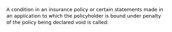 A condition in an insurance policy or certain statements made in an application to which the policyholder is bound under penalty of the policy being declared void is called: