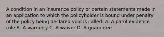 A condition in an insurance policy or certain statements made in an application to which the policyholder is bound under penalty of the policy being declared void is called: A. A parol evidence rule B. A warranty C. A waiver D. A guarantee