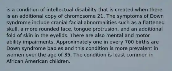 is a condition of intellectual disability that is created when there is an additional copy of chromosome 21. The symptoms of Down syndrome include cranial-facial abnormalities such as a flattened skull, a more rounded face, tongue protrusion, and an additional fold of skin in the eyelids. There are also mental and motor ability impairments. Approximately one in every 700 births are Down syndrome babies and this condition is more prevalent in women over the age of 35. The condition is least common in African American children.