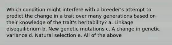 Which condition might interfere with a breeder's attempt to predict the change in a trait over many generations based on their knowledge of the trait's heritability? a. Linkage disequilibrium b. New genetic mutations c. A change in genetic variance d. Natural selection e. All of the above