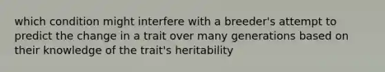 which condition might interfere with a breeder's attempt to predict the change in a trait over many generations based on their knowledge of the trait's heritability