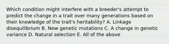 Which condition might interfere with a breeder's attempt to predict the change in a trait over many generations based on their knowledge of the trait's heritability? A. Linkage disequilibrium B. New genetic mutations C. A change in genetic variance D. Natural selection E. All of the above