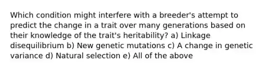 Which condition might interfere with a breeder's attempt to predict the change in a trait over many generations based on their knowledge of the trait's heritability? a) Linkage disequilibrium b) New genetic mutations c) A change in genetic variance d) Natural selection e) All of the above