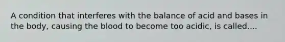 A condition that interferes with the balance of acid and bases in the body, causing the blood to become too acidic, is called....