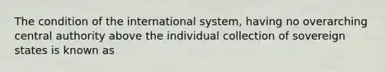 The condition of the international system, having no overarching central authority above the individual collection of sovereign states is known as