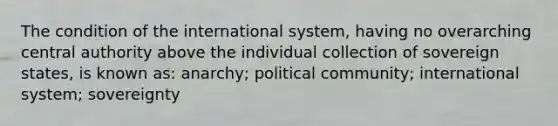 The condition of the international system, having no overarching central authority above the individual collection of sovereign states, is known as: anarchy; political community; international system; sovereignty