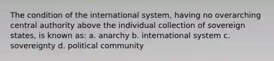 The condition of the international system, having no overarching central authority above the individual collection of sovereign states, is known as: a. anarchy b. international system c. sovereignty d. political community