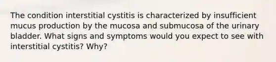 The condition interstitial cystitis is characterized by insufficient mucus production by the mucosa and submucosa of the <a href='https://www.questionai.com/knowledge/kb9SdfFdD9-urinary-bladder' class='anchor-knowledge'>urinary bladder</a>. What signs and symptoms would you expect to see with interstitial cystitis? Why?