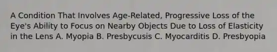 A Condition That Involves Age-Related, Progressive Loss of the Eye's Ability to Focus on Nearby Objects Due to Loss of Elasticity in the Lens A. Myopia B. Presbycusis C. Myocarditis D. Presbyopia