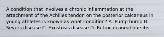 A condition that involves a chronic inflammation at the attachment of the Achilles tendon on the posterior calcaneus in young athletes is known as what condition? A. Pump bump B. Severs disease C. Exostosis disease D. Retrocalcaneal bursitis