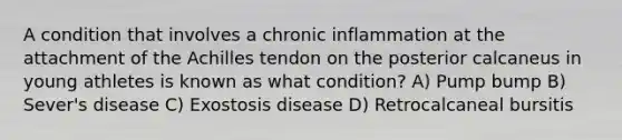 A condition that involves a chronic inflammation at the attachment of the Achilles tendon on the posterior calcaneus in young athletes is known as what condition? A) Pump bump B) Sever's disease C) Exostosis disease D) Retrocalcaneal bursitis