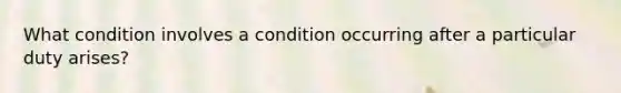 What condition involves a condition occurring after a particular duty arises?