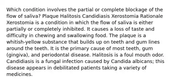 Which condition involves the partial or complete blockage of the flow of saliva? Plaque Halitosis Candidiasis Xerostomia Rationale Xerostomia is a condition in which the flow of saliva is either partially or completely inhibited. It causes a loss of taste and difficulty in chewing and swallowing food. The plaque is a whitish-yellow substance that builds up on teeth and gum lines around the teeth. It is the primary cause of most teeth, gum (gingiva), and periodontal disease. Halitosis is a foul mouth odor. Candidiasis is a fungal infection caused by Candida albicans; this disease appears in debilitated patients taking a variety of medicines.