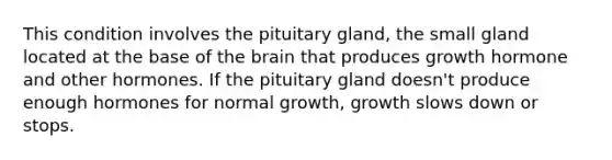 This condition involves the pituitary gland, the small gland located at the base of the brain that produces growth hormone and other hormones. If the pituitary gland doesn't produce enough hormones for normal growth, growth slows down or stops.