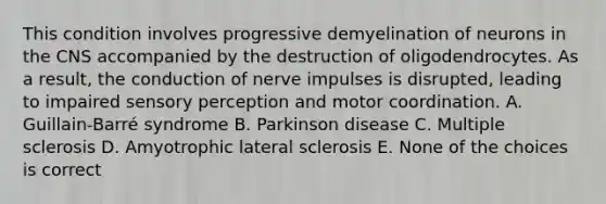 This condition involves progressive demyelination of neurons in the CNS accompanied by the destruction of oligodendrocytes. As a result, the conduction of nerve impulses is disrupted, leading to impaired sensory perception and motor coordination. A. Guillain-Barré syndrome B. Parkinson disease C. Multiple sclerosis D. Amyotrophic lateral sclerosis E. None of the choices is correct