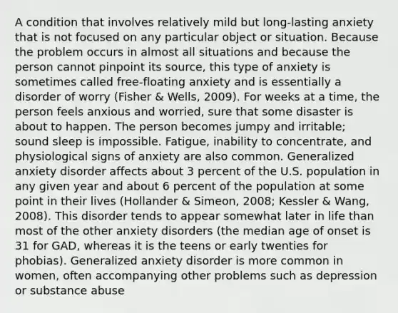 A condition that involves relatively mild but long-lasting anxiety that is not focused on any particular object or situation. Because the problem occurs in almost all situations and because the person cannot pinpoint its source, this type of anxiety is sometimes called free-floating anxiety and is essentially a disorder of worry (Fisher & Wells, 2009). For weeks at a time, the person feels anxious and worried, sure that some disaster is about to happen. The person becomes jumpy and irritable; sound sleep is impossible. Fatigue, inability to concentrate, and physiological signs of anxiety are also common. Generalized anxiety disorder affects about 3 percent of the U.S. population in any given year and about 6 percent of the population at some point in their lives (Hollander & Simeon, 2008; Kessler & Wang, 2008). This disorder tends to appear somewhat later in life than most of the other anxiety disorders (the median age of onset is 31 for GAD, whereas it is the teens or early twenties for phobias). Generalized anxiety disorder is more common in women, often accompanying other problems such as depression or substance abuse