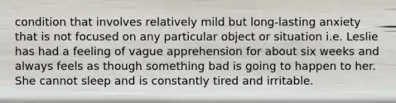 condition that involves relatively mild but long-lasting anxiety that is not focused on any particular object or situation i.e. Leslie has had a feeling of vague apprehension for about six weeks and always feels as though something bad is going to happen to her. She cannot sleep and is constantly tired and irritable.
