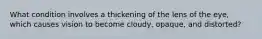 What condition involves a thickening of the lens of the eye, which causes vision to become cloudy, opaque, and distorted?