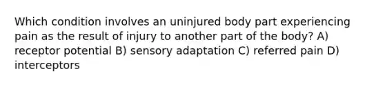 Which condition involves an uninjured body part experiencing pain as the result of injury to another part of the body? A) receptor potential B) sensory adaptation C) referred pain D) interceptors