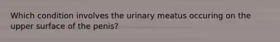 Which condition involves the urinary meatus occuring on the upper surface of the penis?