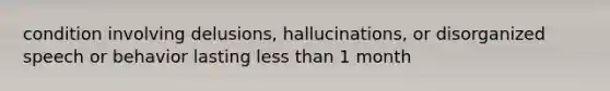 condition involving delusions, hallucinations, or disorganized speech or behavior lasting less than 1 month