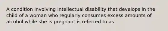 A condition involving intellectual disability that develops in the child of a woman who regularly consumes excess amounts of alcohol while she is pregnant is referred to as