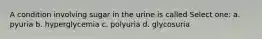 A condition involving sugar in the urine is called Select one: a. pyuria b. hyperglycemia c. polyuria d. glycosuria