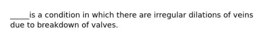 _____is a condition in which there are irregular dilations of veins due to breakdown of valves.