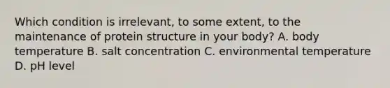 Which condition is irrelevant, to some extent, to the maintenance of protein structure in your body? A. body temperature B. salt concentration C. environmental temperature D. pH level