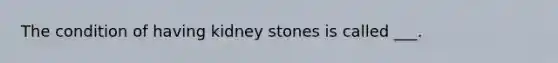 The condition of having kidney stones is called ___.