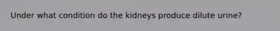 Under what condition do the kidneys produce dilute urine?