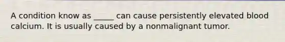 A condition know as _____ can cause persistently elevated blood calcium. It is usually caused by a nonmalignant tumor.