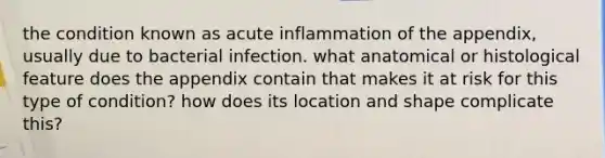 the condition known as acute inflammation of the appendix, usually due to bacterial infection. what anatomical or histological feature does the appendix contain that makes it at risk for this type of condition? how does its location and shape complicate this?