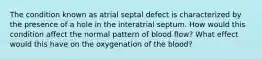 The condition known as atrial septal defect is characterized by the presence of a hole in the interatrial septum. How would this condition affect the normal pattern of blood flow? What effect would this have on the oxygenation of the blood?