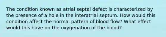 The condition known as atrial septal defect is characterized by the presence of a hole in the interatrial septum. How would this condition affect the normal pattern of blood flow? What effect would this have on the oxygenation of the blood?